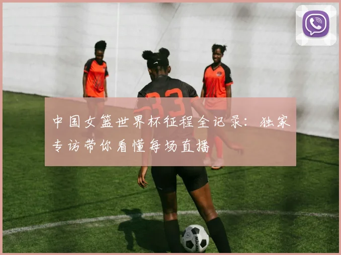 中国女篮世界杯征程全记录：独家专访带你看懂每场直播