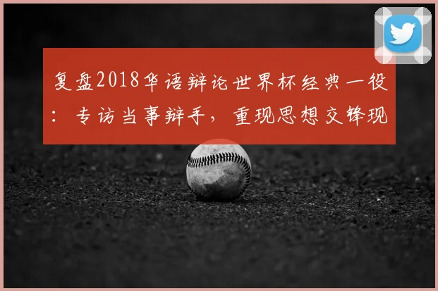复盘2018华语辩论世界杯经典一役：专访当事辩手，重现思想交锋现场
