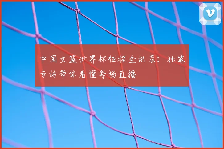 中国女篮世界杯征程全记录：独家专访带你看懂每场直播