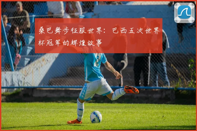 桑巴舞步征服世界:巴西五次世界杯冠军的辉煌故事