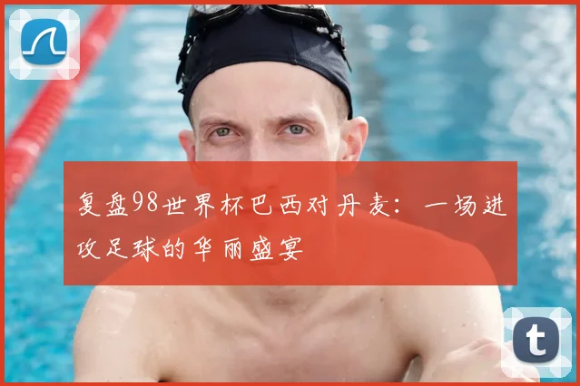 复盘98世界杯巴西对丹麦：一场进攻足球的华丽盛宴