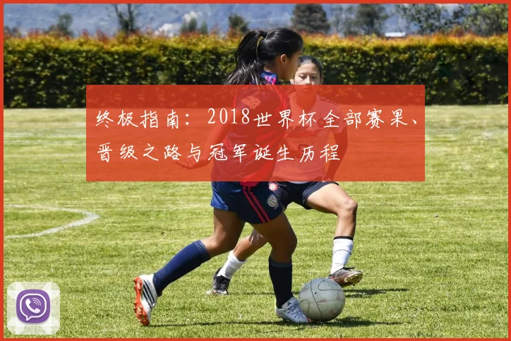 终极指南:2018世界杯全部赛果、晋级之路与冠军诞生历程