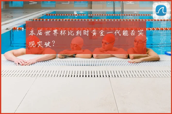 本届世界杯比利时黄金一代能否实现突破？