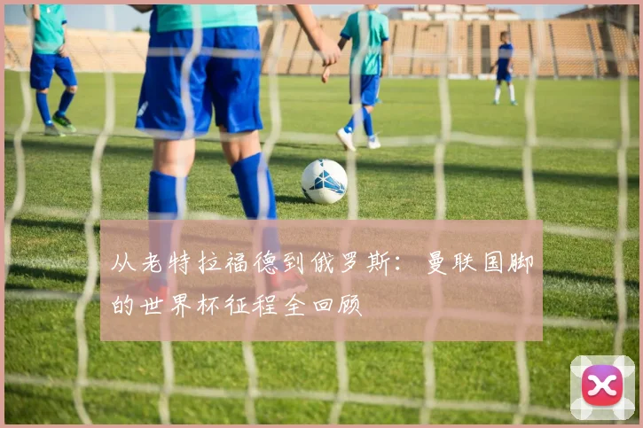 从老特拉福德到俄罗斯:曼联国脚的世界杯征程全回顾
