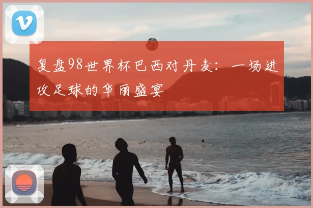 复盘98世界杯巴西对丹麦：一场进攻足球的华丽盛宴