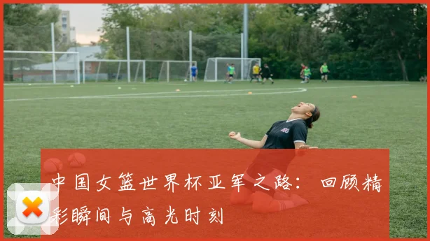 中国女篮世界杯亚军之路：回顾精彩瞬间与高光时刻