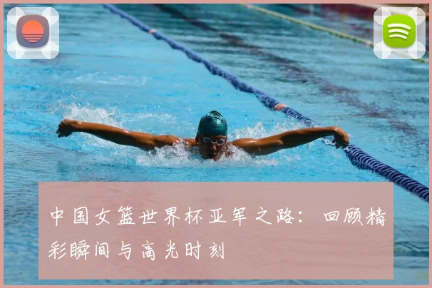 中国女篮世界杯亚军之路：回顾精彩瞬间与高光时刻