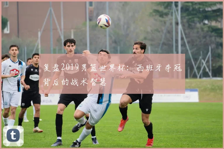 复盘2019男篮世界杯：西班牙夺冠背后的战术智慧