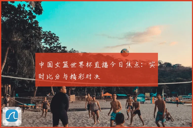 中国女篮世界杯直播今日焦点：实时比分与精彩对决